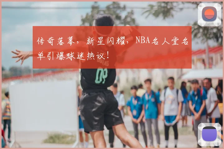 传奇落幕，新星闪耀，NBA名人堂名单引爆球迷热议！