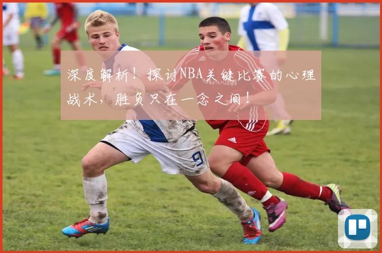 深度解析！探讨NBA关键比赛的心理战术，胜负只在一念之间！