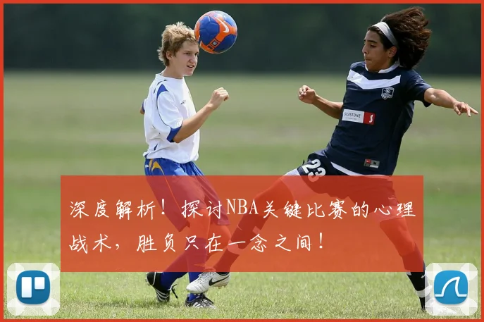 深度解析！探讨NBA关键比赛的心理战术，胜负只在一念之间！