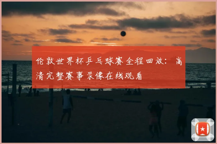 伦敦世界杯乒乓球赛全程回放：高清完整赛事录像在线观看