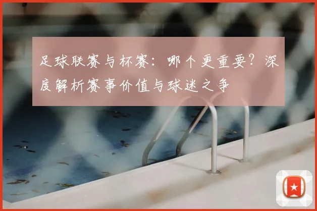 足球联赛与杯赛：哪个更重要？深度解析赛事价值与球迷之争
