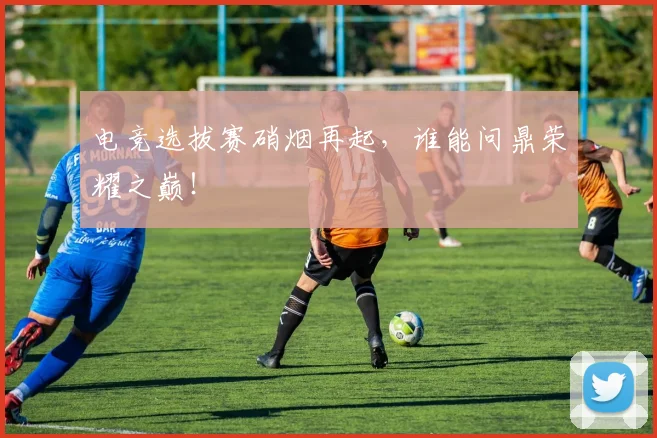电竞选拔赛硝烟再起，谁能问鼎荣耀之巅！