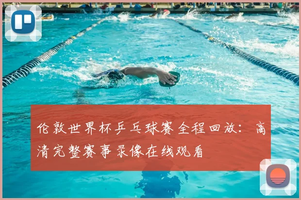 伦敦世界杯乒乓球赛全程回放:高清完整赛事录像在线观看