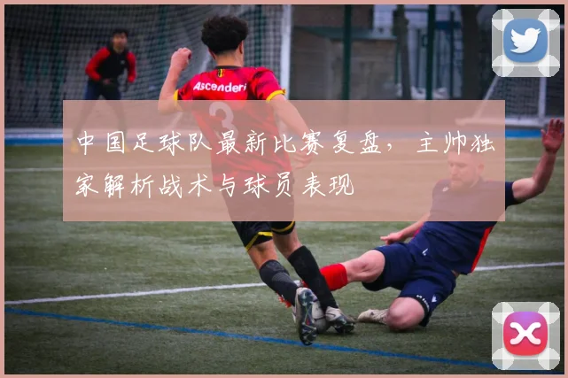 中国足球队最新比赛复盘,主帅独家解析战术与球员表现